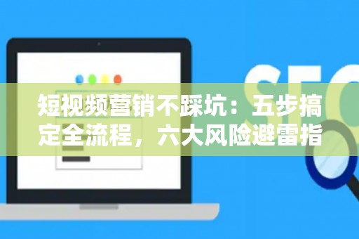 短视频营销不踩坑：五步搞定全流程，六大风险避雷指南
